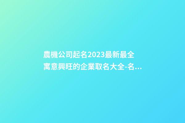 農機公司起名2023最新最全 寓意興旺的企業取名大全-名學網-第1張-公司起名-玄機派